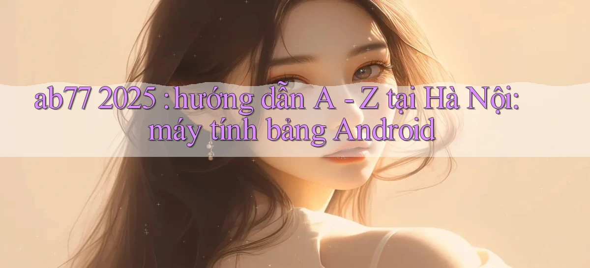 ab77 2025 hướng dẫn A   Z tại Hà Nội máy tính bảng Android
