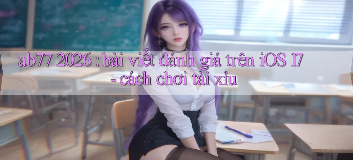 ab77 2026 bài viết đánh giá trên iOS 17   cách chơi tài xỉu