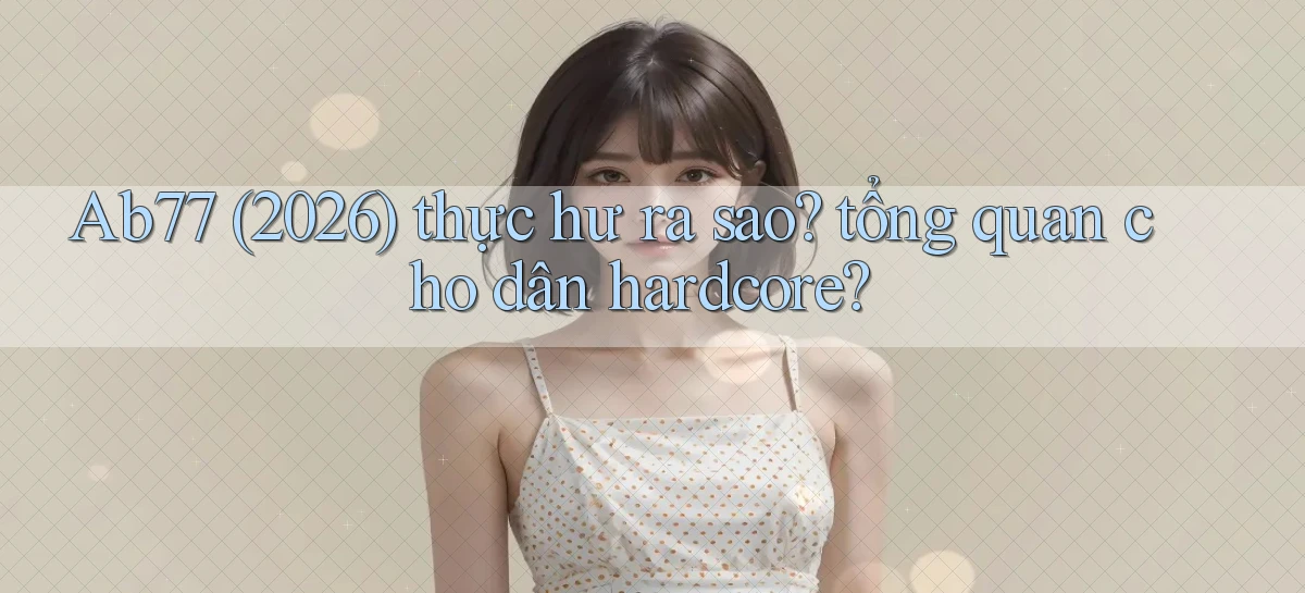 Ab77 (2026) thực hư ra sao tổng quan cho dân hardcore