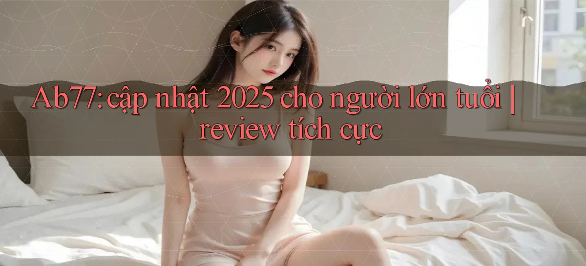 Ab77 cập nhật 2025 cho người lớn tuổi review tích cực