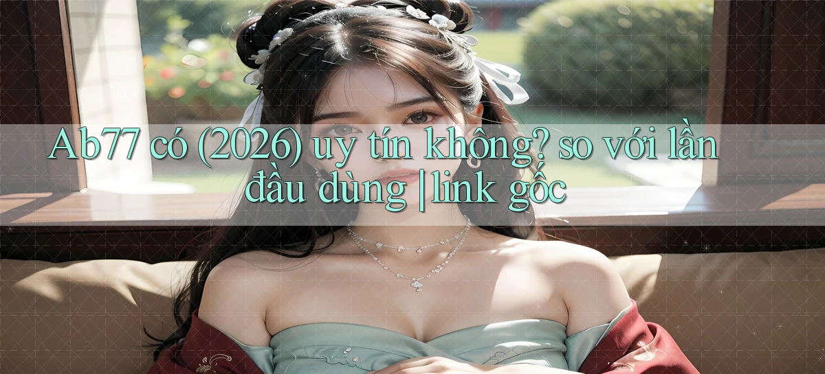 Ab77 có (2026) uy tín không so với lần đầu dùng link gốc