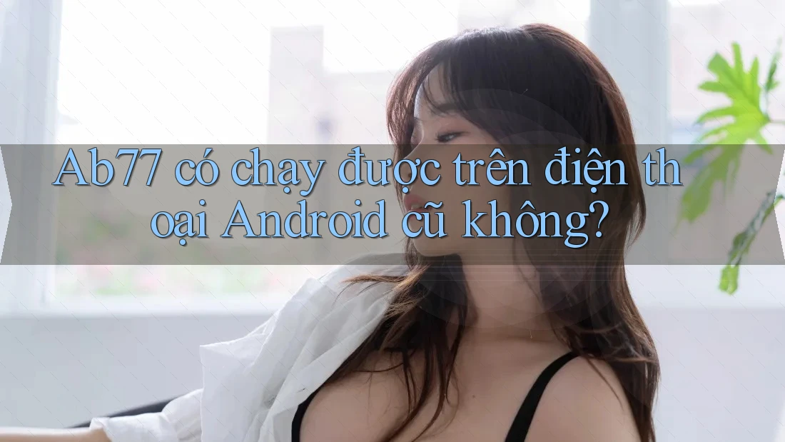 Ab77 có chạy được trên điện thoại Android cũ không?