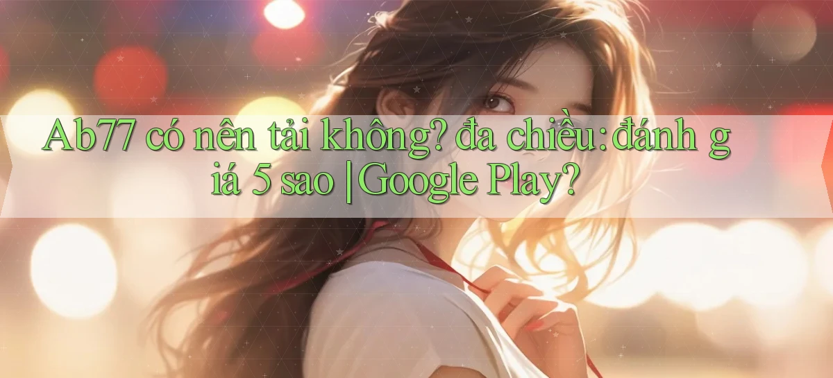 Ab77 có nên tải không đa chiều đánh giá 5 sao Google Play