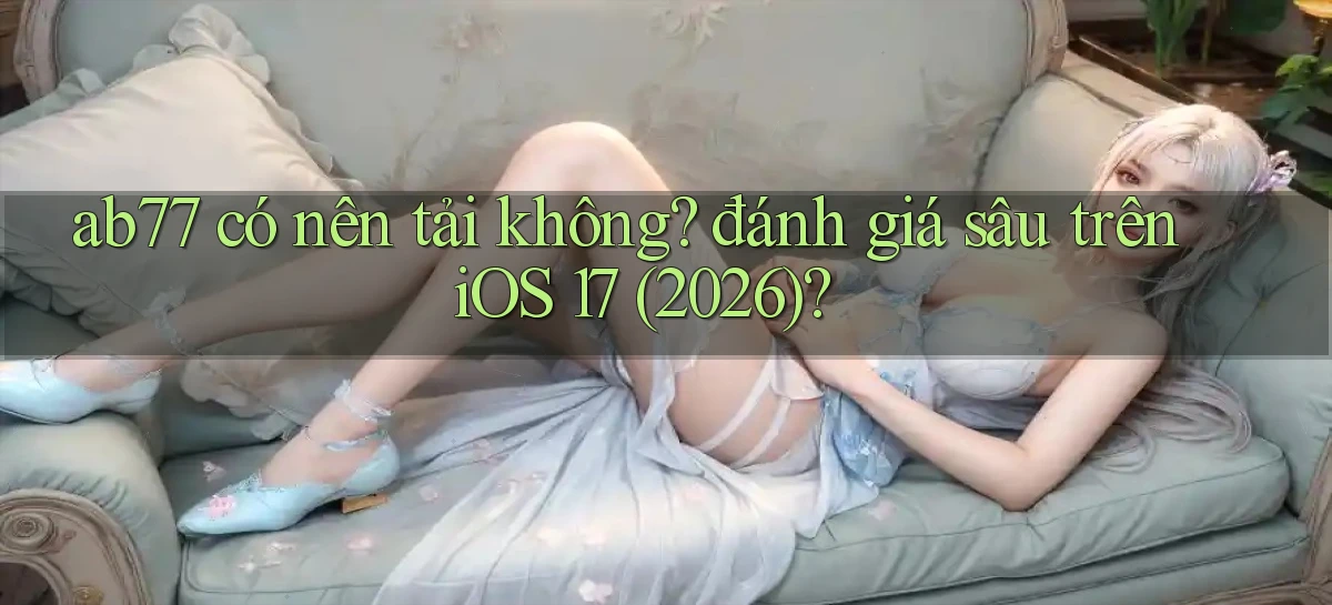 ab77 có nên tải không đánh giá sâu trên iOS 17 (2026)