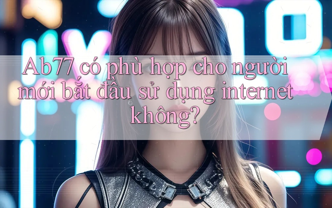 Ab77 có phù hợp cho người mới bắt đầu sử dụng internet không?