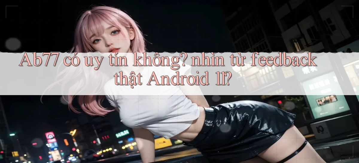 Ab77 có uy tín không nhìn từ feedback thật Android 11