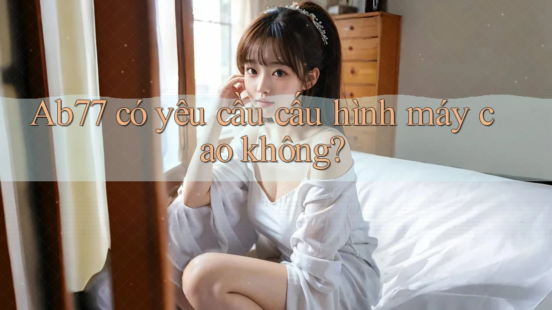 Ab77 có yêu cầu cấu hình máy cao không? Ab77 có yêu cầu cấu hình máy cao không?