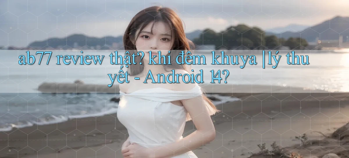 ab77 review thật khi đêm khuya lý thuyết   Android 14