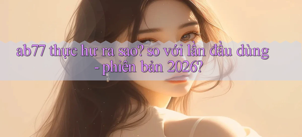 ab77 thực hư ra sao so với lần đầu dùng   phiên bản 2026