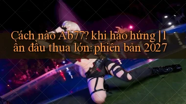 Cách nào Ab77 khi hào hứng lần đầu thua lớn phiên bản 2027