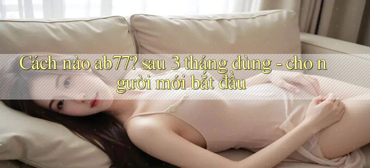 Cách nào ab77 sau 3 tháng dùng   cho người mới bắt đầu
