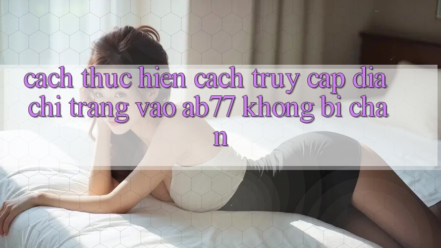 Cách thực hiện Cách Truy Cập Địa chỉ trang Vào AB77 Không Bị Chặn