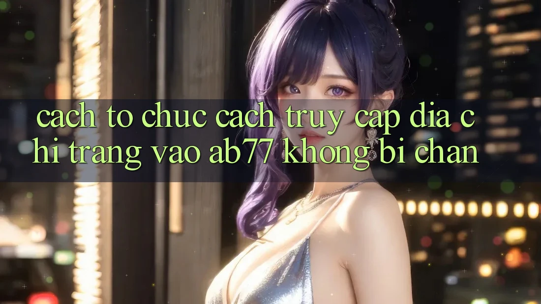 Cách tổ chức Cách Truy Cập Địa chỉ trang Vào AB77 Không Bị Chặn