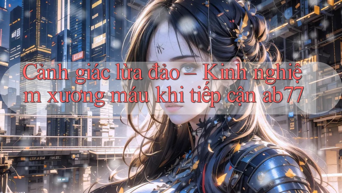 Cảnh giác lừa đảo – Kinh nghiệm xương máu khi tiếp cận ab77