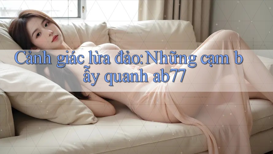 Cảnh giác lừa đảo: Những cạm bẫy quanh ab77