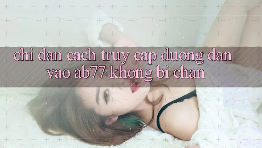 Chỉ dẫn Cách Truy Cập Đường dẫn Vào AB77 Không Bị Chặn Chỉ dẫn Cách Truy Cập Đường dẫn Vào AB77 Không Bị Chặn