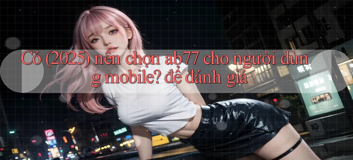 Có (2025) nên chọn ab77 cho người dùng mobile để đánh giá