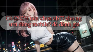 Có (2025) nên chọn ab77 cho người dùng mobile để đánh giá
