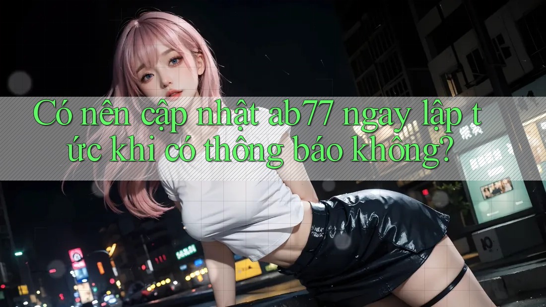 Có nên cập nhật ab77 ngay lập tức khi có thông báo không?