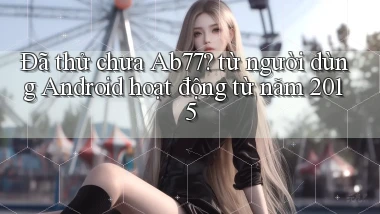 Đã thử chưa Ab77 từ người dùng Android hoạt động từ năm 2015