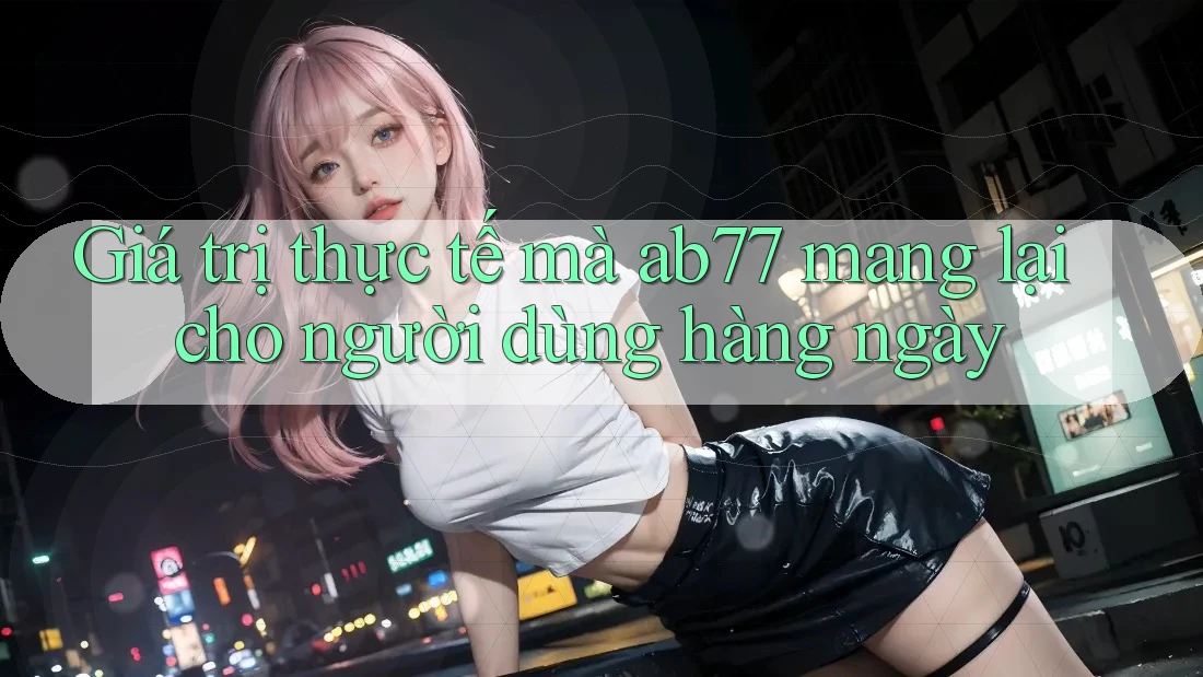 Giá trị thực tế mà ab77 mang lại cho người dùng hàng ngày