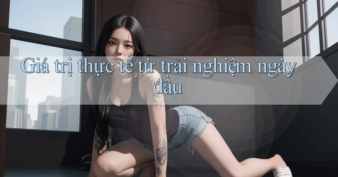 Giá trị thực tế từ trải nghiệm ngày đầu