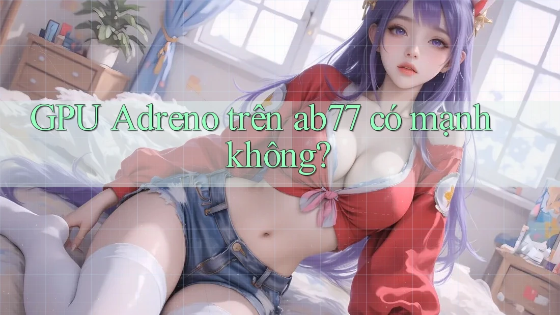 GPU Adreno trên ab77 có mạnh không? GPU Adreno trên ab77 có mạnh không?