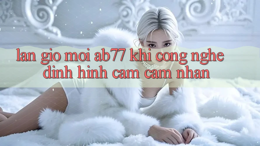 Làn Gió Mới AB77: Khi Công Nghệ Định Hình Cảm cảm nhận Làn Gió Mới AB77: Khi Công Nghệ Định Hình Cảm cảm nhận