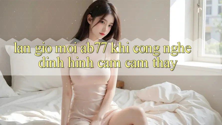 Làn Gió Mới AB77: Khi Công Nghệ Định Hình Cảm cảm thấy Làn Gió Mới AB77: Khi Công Nghệ Định Hình Cảm cảm thấy