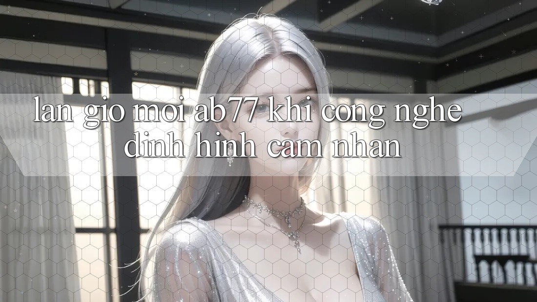 Làn Gió Mới AB77: Khi Công Nghệ Định Hình Cảm nhận Làn Gió Mới AB77: Khi Công Nghệ Định Hình Cảm nhận