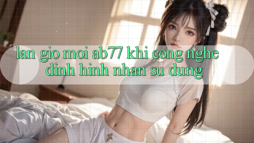 Làn Gió Mới AB77: Khi Công Nghệ Định Hình Nhận sử dụng