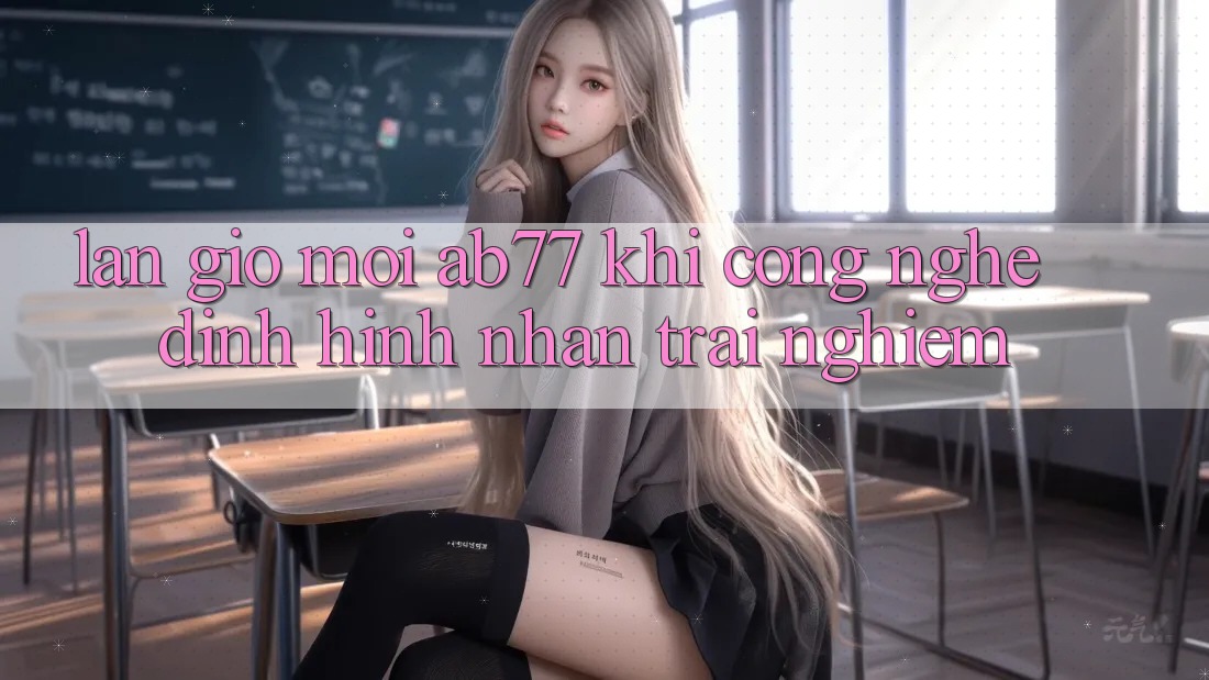 Làn Gió Mới AB77: Khi Công Nghệ Định Hình Nhận trải nghiệm