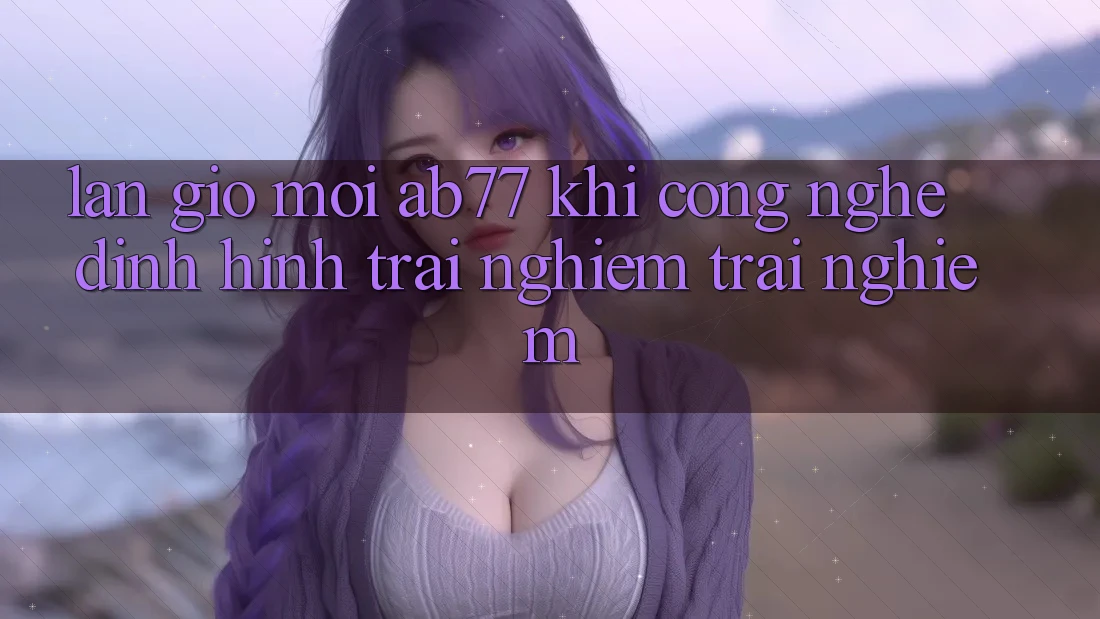 Làn Gió Mới AB77: Khi Công Nghệ Định Hình Trải nghiệm trải nghiệm Làn Gió Mới AB77: Khi Công Nghệ Định Hình Trải nghiệm trải nghiệm