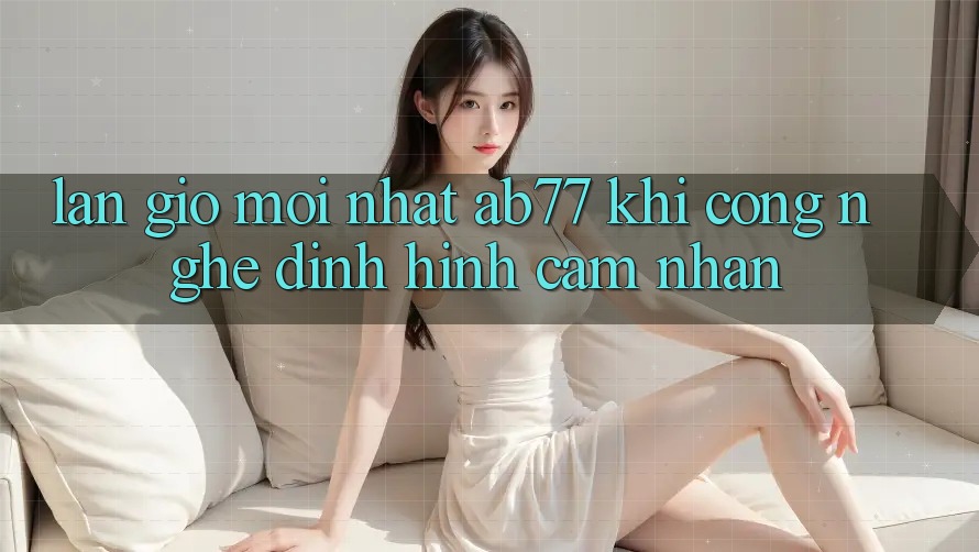 Làn Gió Mới nhất AB77: Khi Công Nghệ Định Hình Cảm nhận Làn Gió Mới nhất AB77: Khi Công Nghệ Định Hình Cảm nhận