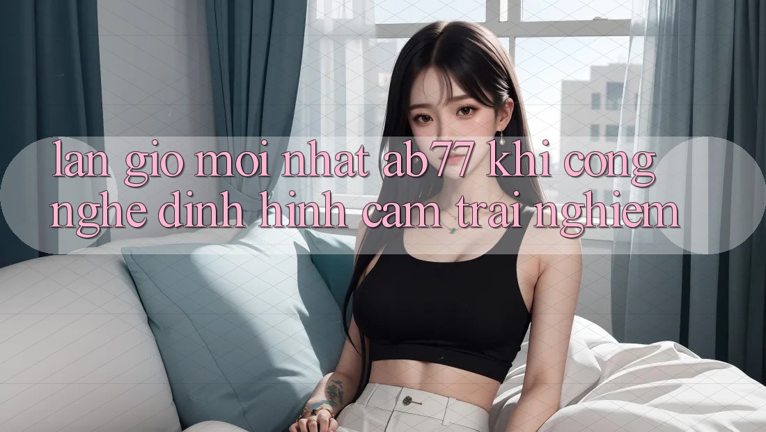 Làn Gió Mới nhất AB77: Khi Công Nghệ Định Hình Cảm trải nghiệm Làn Gió Mới nhất AB77: Khi Công Nghệ Định Hình Cảm trải nghiệm