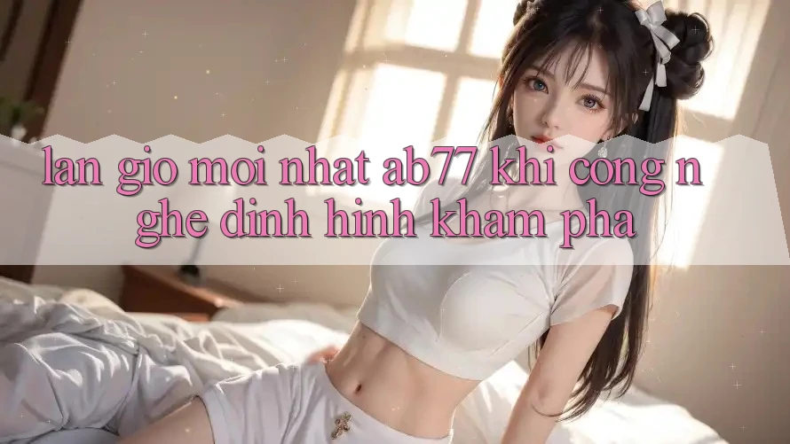 Làn Gió Mới nhất AB77: Khi Công Nghệ Định Hình Khám phá