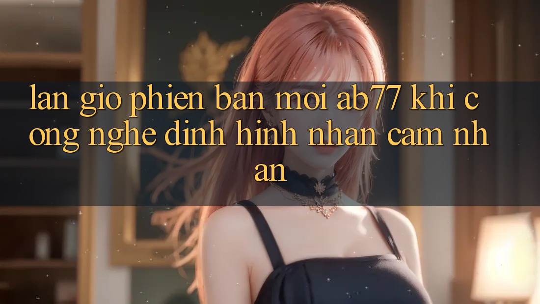 Làn Gió Phiên bản mới AB77: Khi Công Nghệ Định Hình Nhận cảm nhận