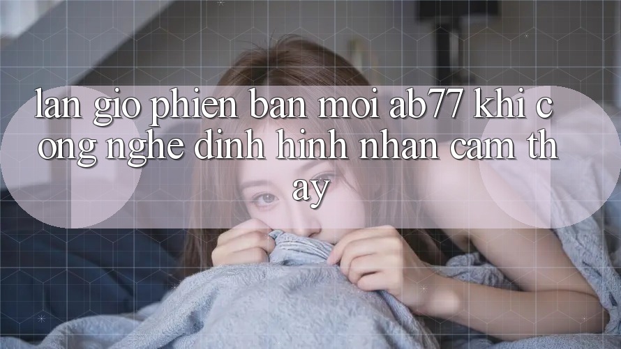 Làn Gió Phiên bản mới AB77: Khi Công Nghệ Định Hình Nhận cảm thấy