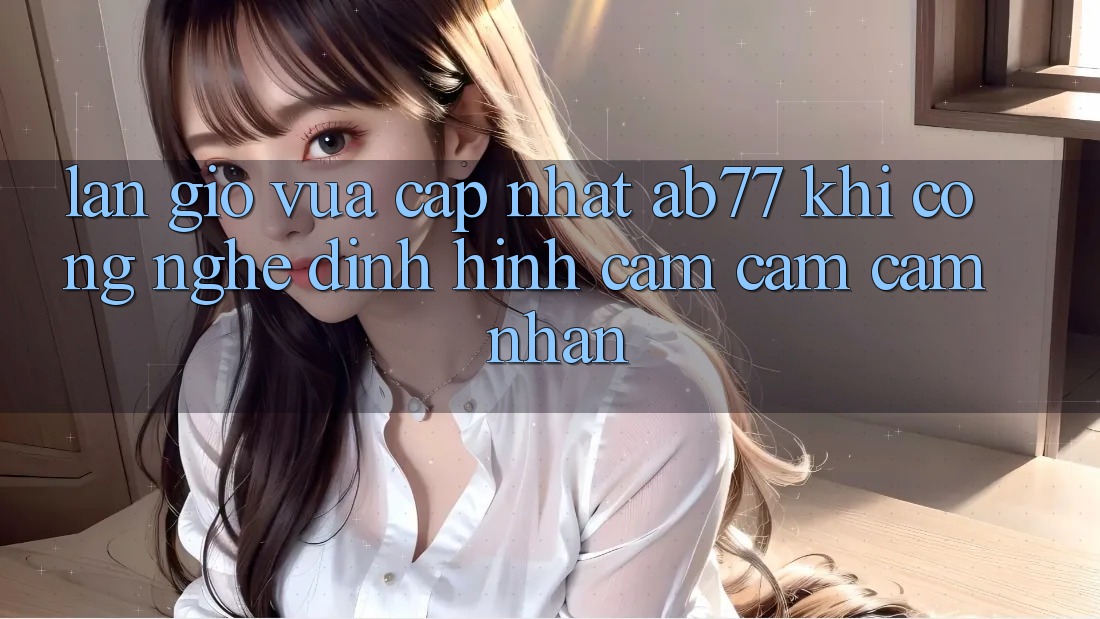 Làn Gió Vừa cập nhật AB77: Khi Công Nghệ Định Hình Cảm cảm cảm nhận