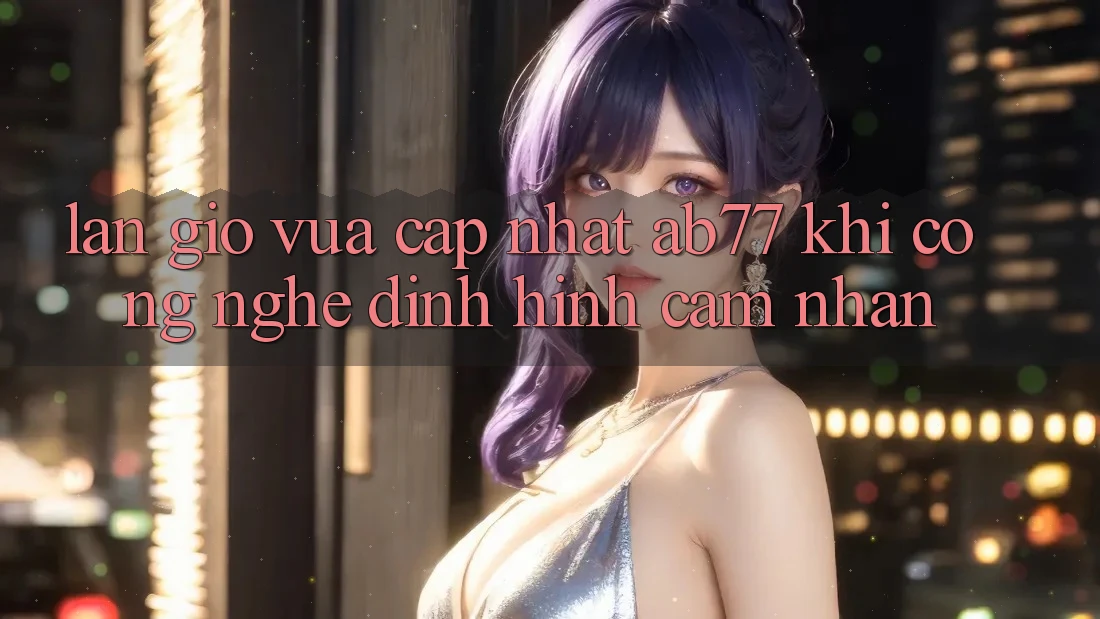 Làn Gió Vừa cập nhật AB77: Khi Công Nghệ Định Hình Cảm nhận