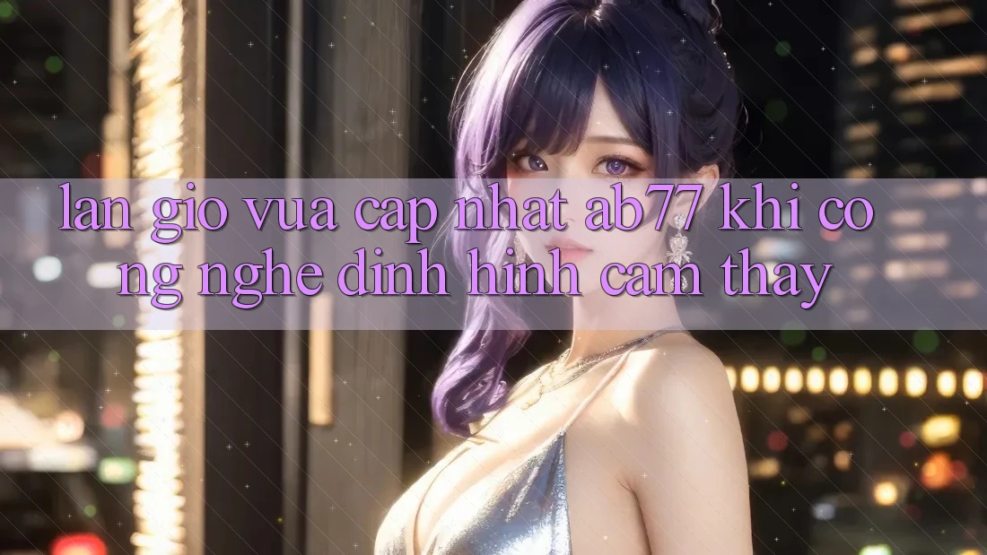 Làn Gió Vừa cập nhật AB77: Khi Công Nghệ Định Hình Cảm thấy