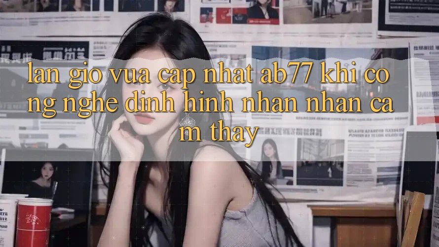 Làn Gió Vừa cập nhật AB77: Khi Công Nghệ Định Hình Nhận nhận cảm thấy