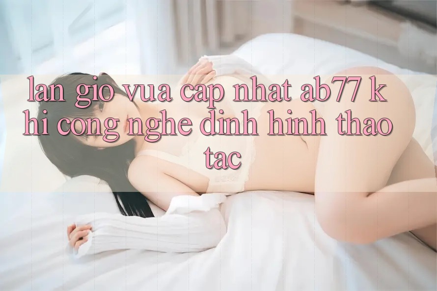 Làn Gió Vừa cập nhật AB77: Khi Công Nghệ Định Hình Thao tác Làn Gió Vừa cập nhật AB77: Khi Công Nghệ Định Hình Thao tác