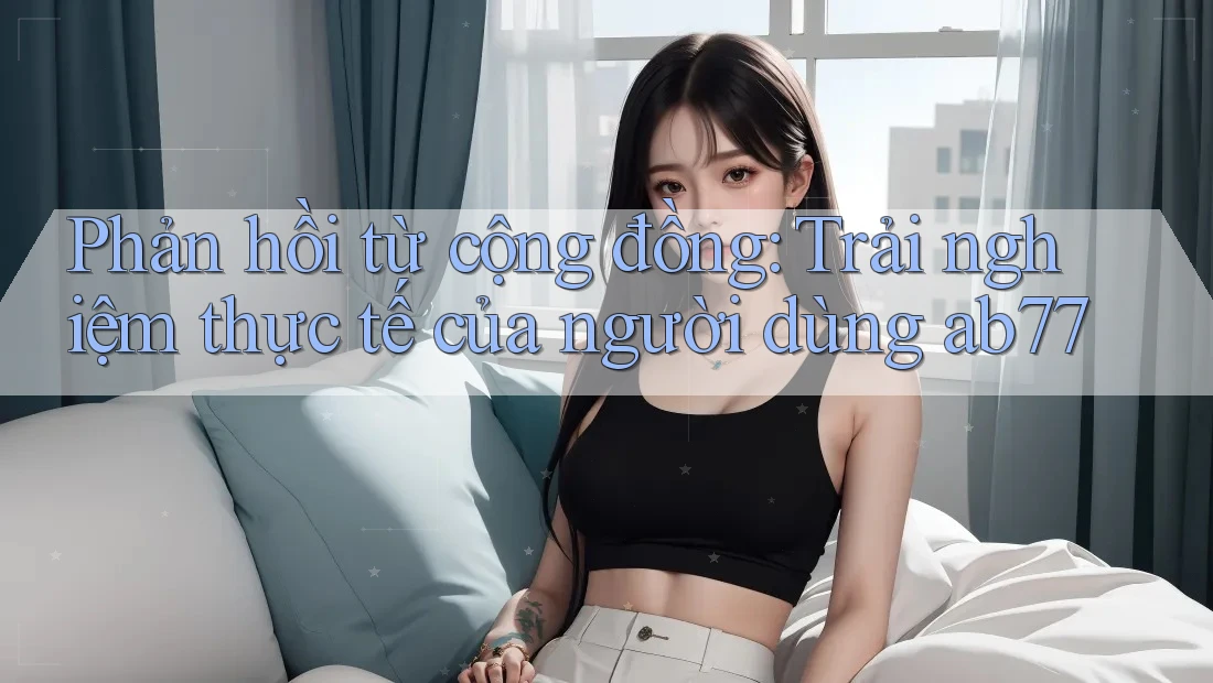 Phản hồi từ cộng đồng: Trải nghiệm thực tế của người dùng ab77 Phản hồi từ cộng đồng: Trải nghiệm thực tế của người dùng ab77