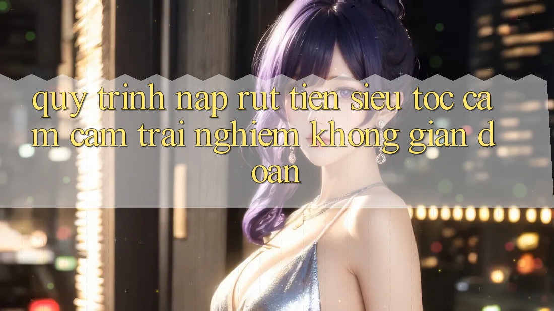 Quy Trình Nạp Rút Tiền Siêu Tốc: Cảm cảm trải nghiệm Không Gián Đoạn