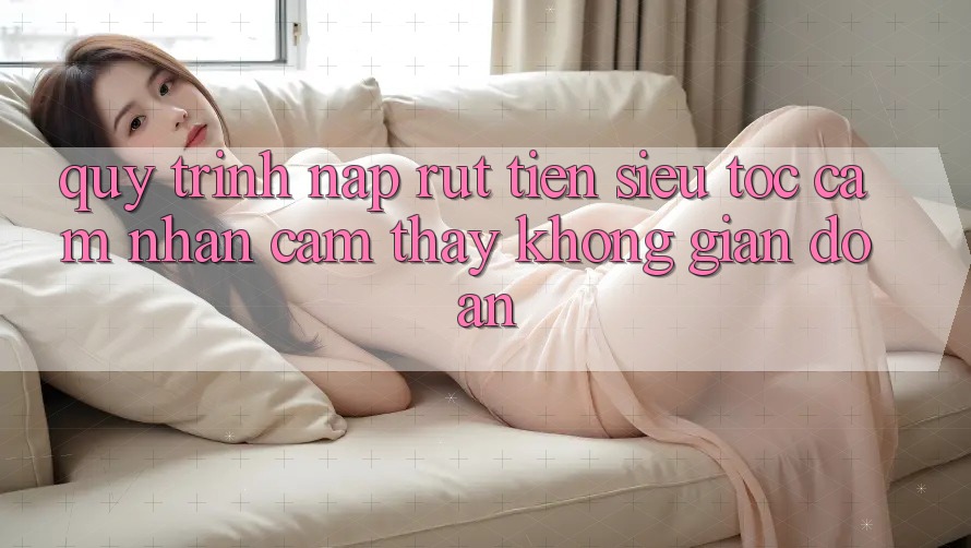 Quy Trình Nạp Rút Tiền Siêu Tốc: Cảm nhận cảm thấy Không Gián Đoạn