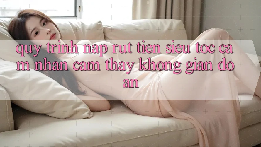 Quy Trình Nạp Rút Tiền Siêu Tốc: Cảm nhận cảm thấy Không Gián Đoạn Quy Trình Nạp Rút Tiền Siêu Tốc: Cảm nhận cảm thấy Không Gián Đoạn
