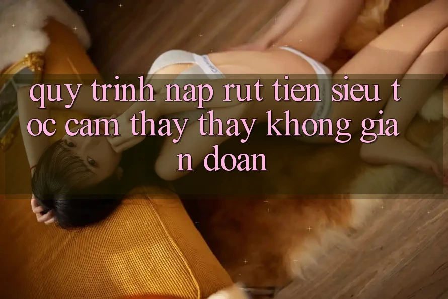 Quy Trình Nạp Rút Tiền Siêu Tốc: Cảm thấy thấy Không Gián Đoạn Quy Trình Nạp Rút Tiền Siêu Tốc: Cảm thấy thấy Không Gián Đoạn
