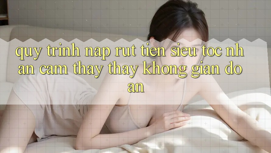 Quy Trình Nạp Rút Tiền Siêu Tốc: Nhận cảm thấy thấy Không Gián Đoạn Quy Trình Nạp Rút Tiền Siêu Tốc: Nhận cảm thấy thấy Không Gián Đoạn