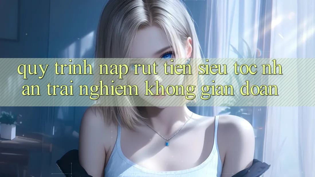 Quy Trình Nạp Rút Tiền Siêu Tốc: Nhận trải nghiệm Không Gián Đoạn